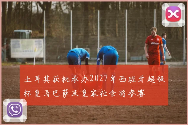 土耳其获批承办2027年西班牙超级杯皇马巴萨及皇家社会将参赛