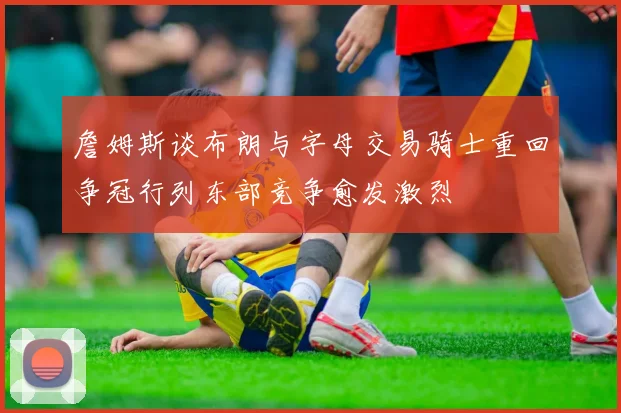 詹姆斯谈布朗与字母交易骑士重回争冠行列东部竞争愈发激烈