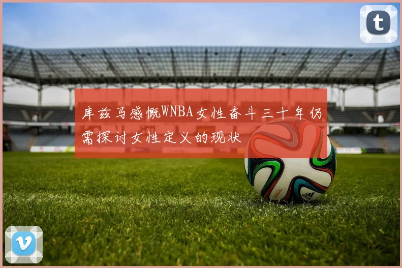 库兹马感慨WNBA女性奋斗三十年仍需探讨女性定义的现状