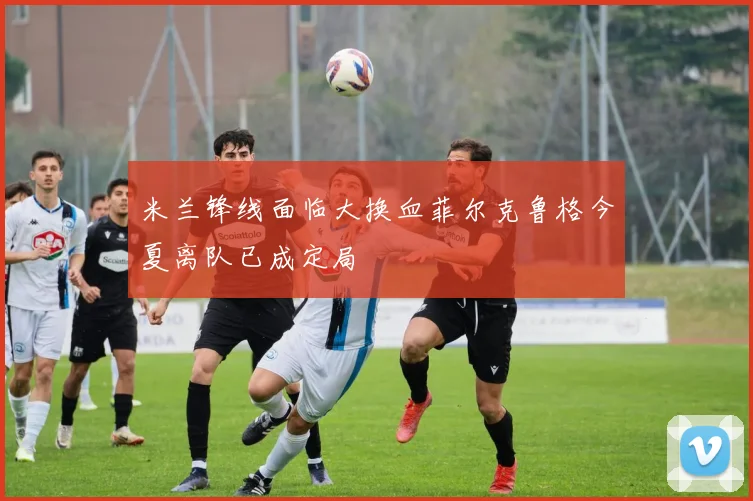 米兰锋线面临大换血菲尔克鲁格今夏离队已成定局