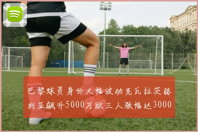 巴黎球员身价大幅波动克瓦拉茨赫利亚飙升5000万欧三人涨幅达3000万欧