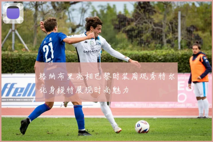 格纳布里亮相巴黎时装周观秀特尔化身模特展现时尚魅力