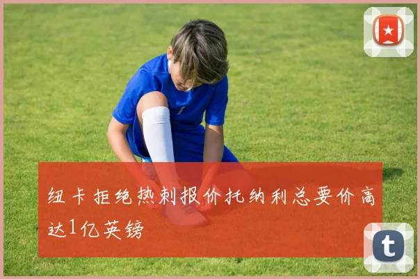 纽卡拒绝热刺报价托纳利总要价高达1亿英镑