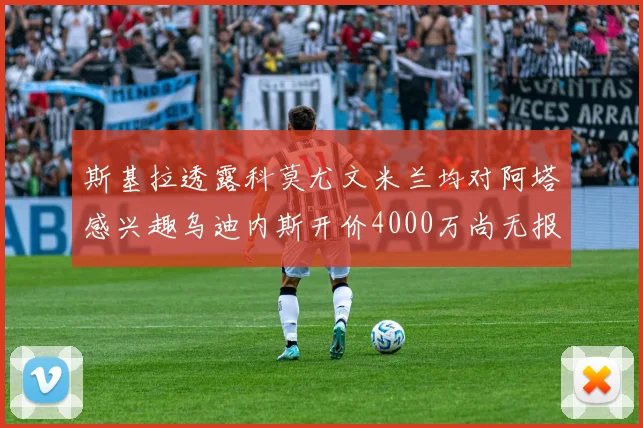 斯基拉透露科莫尤文米兰均对阿塔感兴趣乌迪内斯开价4000万尚无报价