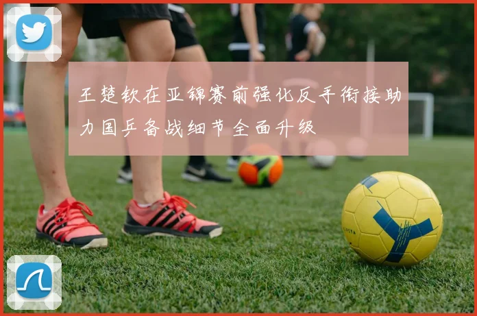 王楚钦在亚锦赛前强化反手衔接助力国乒备战细节全面升级