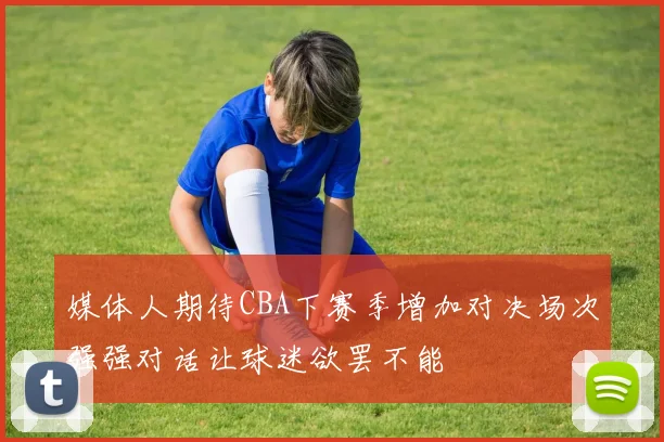 媒体人期待CBA下赛季增加对决场次强强对话让球迷欲罢不能