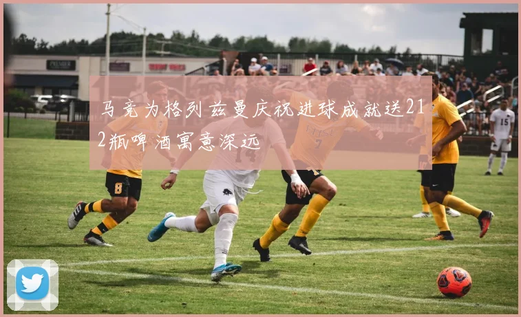 马竞为格列兹曼庆祝进球成就送212瓶啤酒寓意深远