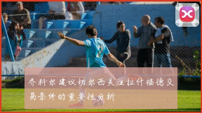 乔科尔建议切尔西关注拉什福德交易条件的重要性分析