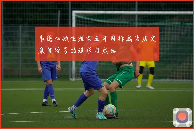 韦德回顾生涯前五年目标成为历史最佳称号的追求与成就