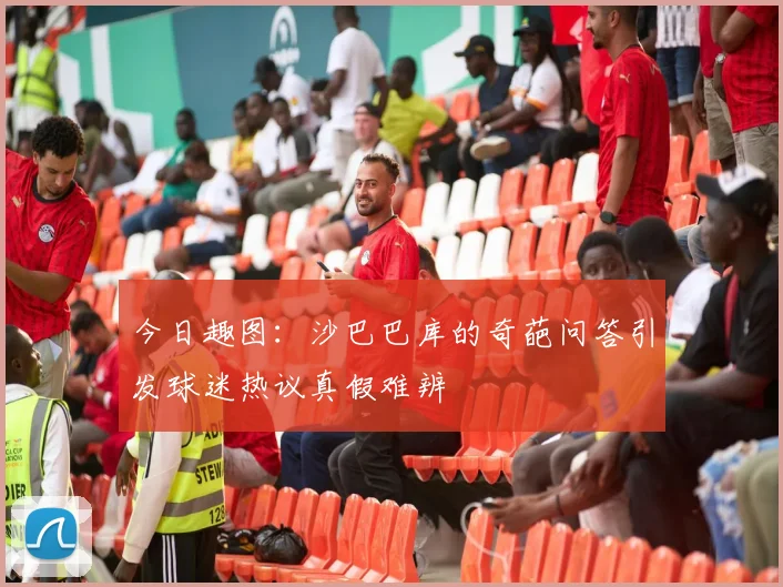 今日趣图：沙巴巴库的奇葩问答引发球迷热议真假难辨