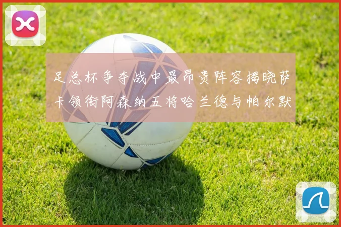 足总杯争夺战中最昂贵阵容揭晓萨卡领衔阿森纳五将哈兰德与帕尔默同在列