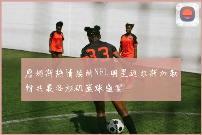 詹姆斯热情接纳NFL明星迈尔斯加勒特共襄洛杉矶篮球盛宴