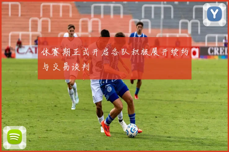 休赛期正式开启各队积极展开续约与交易谈判