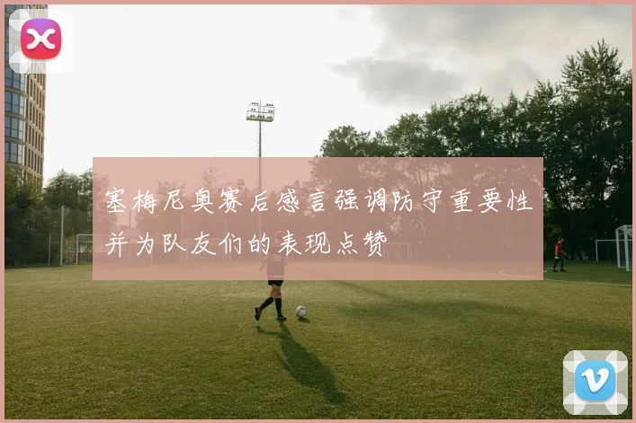 塞梅尼奥赛后感言强调防守重要性并为队友们的表现点赞