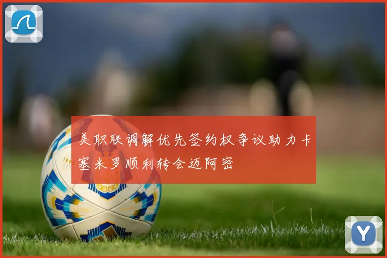 美职联调解优先签约权争议助力卡塞米罗顺利转会迈阿密