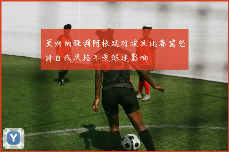 莫利纳强调阿根廷对埃及比赛需坚持自我风格不受球迷影响