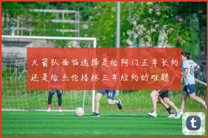 火箭队面临选择是给阿门五年长约还是给杰伦格林三年短约的难题