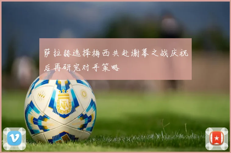 萨拉赫选择梅西共赴谢幕之战庆祝后再研究对手策略