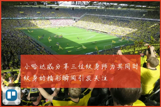 小哈达威分享三位纹身师为其同时纹身的精彩瞬间引发关注