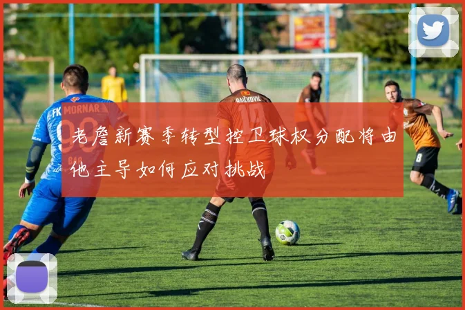 老詹新赛季转型控卫球权分配将由他主导如何应对挑战