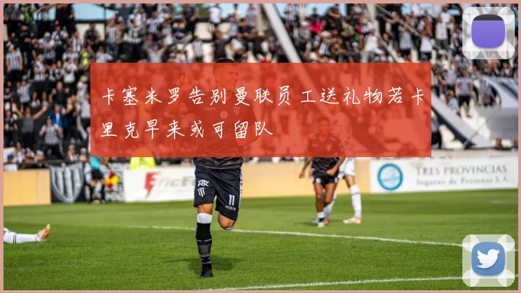 卡塞米罗告别曼联员工送礼物若卡里克早来或可留队