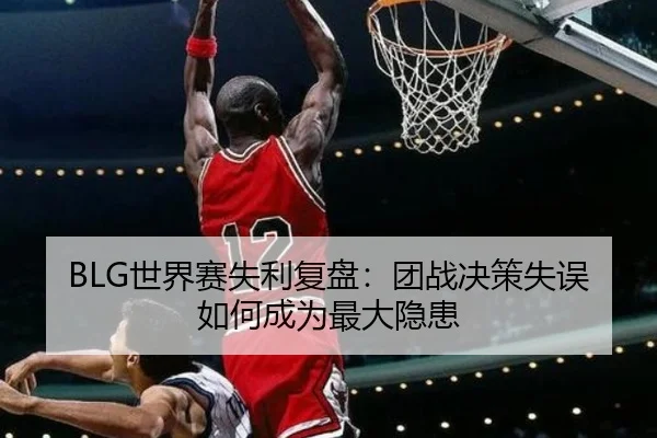 BLG世界赛失利复盘：团战决策失误如何成为最大隐患（MGSports）